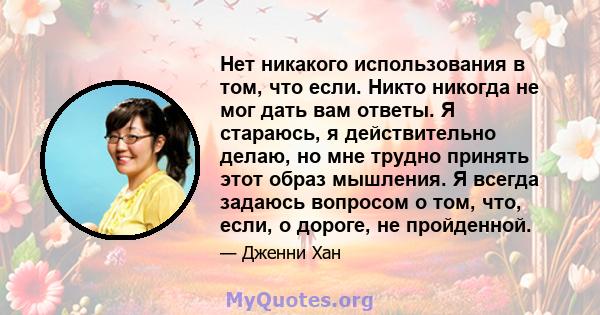 Нет никакого использования в том, что если. Никто никогда не мог дать вам ответы. Я стараюсь, я действительно делаю, но мне трудно принять этот образ мышления. Я всегда задаюсь вопросом о том, что, если, о дороге, не