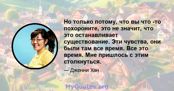 Но только потому, что вы что -то похороните, это не значит, что это останавливает существование. Эти чувства, они были там все время. Все это время. Мне пришлось с этим столкнуться.