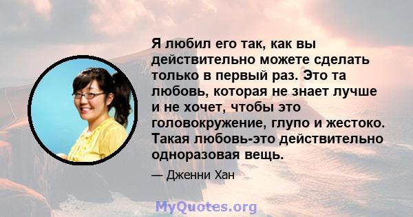 Я любил его так, как вы действительно можете сделать только в первый раз. Это та любовь, которая не знает лучше и не хочет, чтобы это головокружение, глупо и жестоко. Такая любовь-это действительно одноразовая вещь.