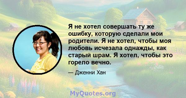 Я не хотел совершать ту же ошибку, которую сделали мои родители. Я не хотел, чтобы моя любовь исчезала однажды, как старый шрам. Я хотел, чтобы это горело вечно.