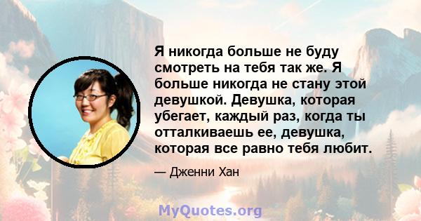 Я никогда больше не буду смотреть на тебя так же. Я больше никогда не стану этой девушкой. Девушка, которая убегает, каждый раз, когда ты отталкиваешь ее, девушка, которая все равно тебя любит.