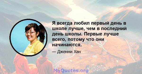 Я всегда любил первый день в школе лучше, чем в последний день школы. Первые лучше всего, потому что они начинаются.