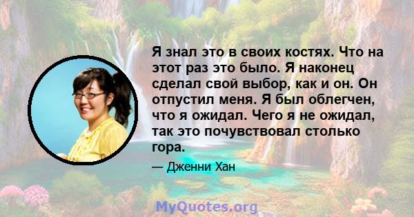 Я знал это в своих костях. Что на этот раз это было. Я наконец сделал свой выбор, как и он. Он отпустил меня. Я был облегчен, что я ожидал. Чего я не ожидал, так это почувствовал столько гора.