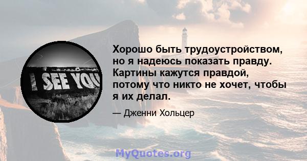 Хорошо быть трудоустройством, но я надеюсь показать правду. Картины кажутся правдой, потому что никто не хочет, чтобы я их делал.