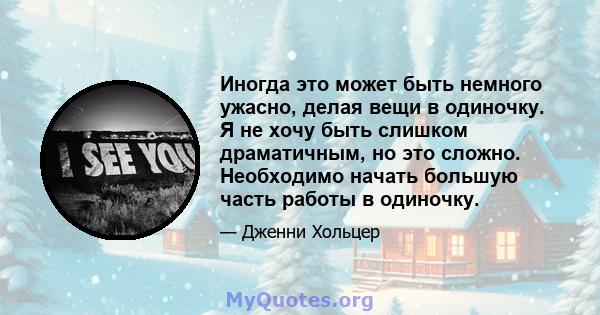 Иногда это может быть немного ужасно, делая вещи в одиночку. Я не хочу быть слишком драматичным, но это сложно. Необходимо начать большую часть работы в одиночку.