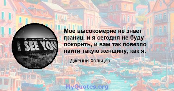 Мое высокомерие не знает границ, и я сегодня не буду покорить, и вам так повезло найти такую ​​женщину, как я.