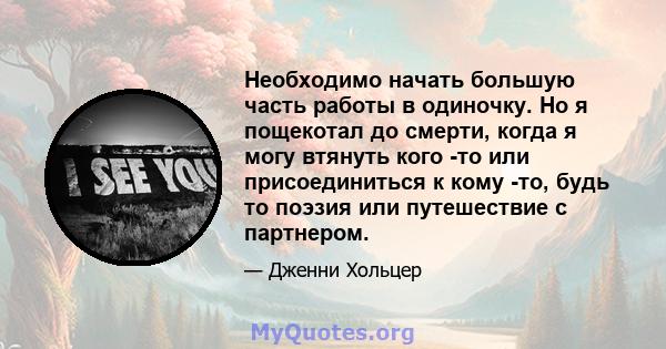 Необходимо начать большую часть работы в одиночку. Но я пощекотал до смерти, когда я могу втянуть кого -то или присоединиться к кому -то, будь то поэзия или путешествие с партнером.