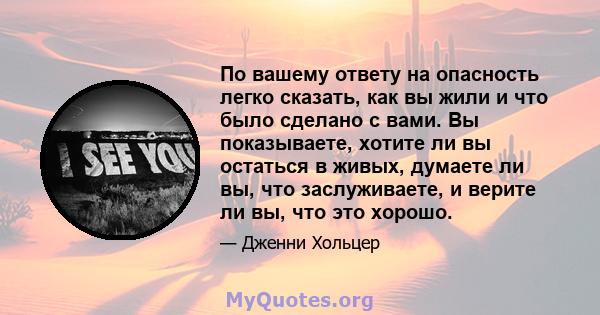 По вашему ответу на опасность легко сказать, как вы жили и что было сделано с вами. Вы показываете, хотите ли вы остаться в живых, думаете ли вы, что заслуживаете, и верите ли вы, что это хорошо.