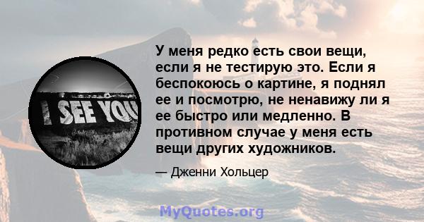 У меня редко есть свои вещи, если я не тестирую это. Если я беспокоюсь о картине, я поднял ее и посмотрю, не ненавижу ли я ее быстро или медленно. В противном случае у меня есть вещи других художников.