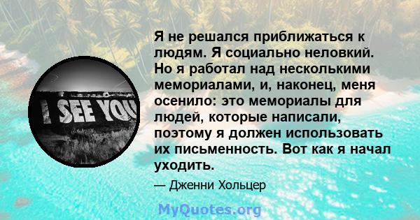 Я не решался приближаться к людям. Я социально неловкий. Но я работал над несколькими мемориалами, и, наконец, меня осенило: это мемориалы для людей, которые написали, поэтому я должен использовать их письменность. Вот