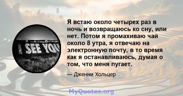 Я встаю около четырех раз в ночь и возвращаюсь ко сну, или нет. Потом я промахиваю чай около 8 утра, я отвечаю на электронную почту, в то время как я останавливаюсь, думая о том, что меня пугает.