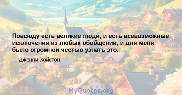 Повсюду есть великие люди, и есть всевозможные исключения из любых обобщений, и для меня было огромной честью узнать это.