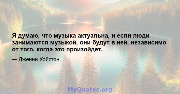 Я думаю, что музыка актуальна, и если люди занимаются музыкой, они будут в ней, независимо от того, когда это произойдет.