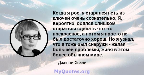 Когда я рос, я старался петь из ключей очень сознательно. Я, вероятно, боялся слишком стараться сделать что -то прекрасное, а потом я просто не был достаточно хорош. Но я узнал, что я тоже был снаружи - желая большей