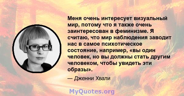 Меня очень интересует визуальный мир, потому что я также очень заинтересован в феминизме. Я считаю, что мир наблюдения заводит нас в самое психотическое состояние, например, «вы один человек, но вы должны стать другим