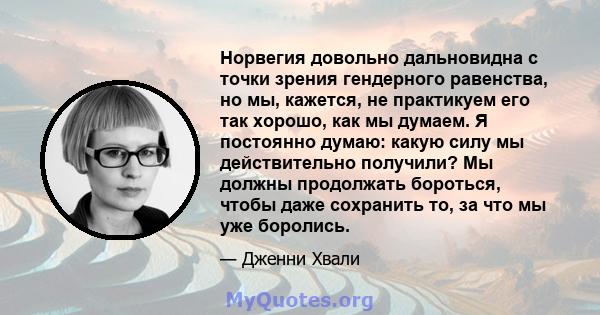 Норвегия довольно дальновидна с точки зрения гендерного равенства, но мы, кажется, не практикуем его так хорошо, как мы думаем. Я постоянно думаю: какую силу мы действительно получили? Мы должны продолжать бороться,