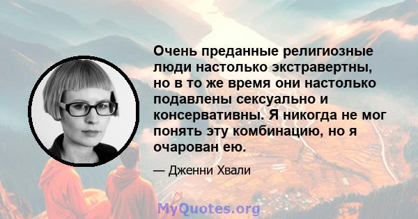 Очень преданные религиозные люди настолько экстравертны, но в то же время они настолько подавлены сексуально и консервативны. Я никогда не мог понять эту комбинацию, но я очарован ею.