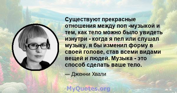 Существуют прекрасные отношения между поп -музыкой и тем, как тело можно было увидеть изнутри - когда я пел или слушал музыку, я бы изменил форму в своей голове, став всеми видами вещей и людей. Музыка - это способ