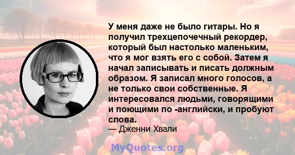 У меня даже не было гитары. Но я получил трехцепочечный рекордер, который был настолько маленьким, что я мог взять его с собой. Затем я начал записывать и писать должным образом. Я записал много голосов, а не только