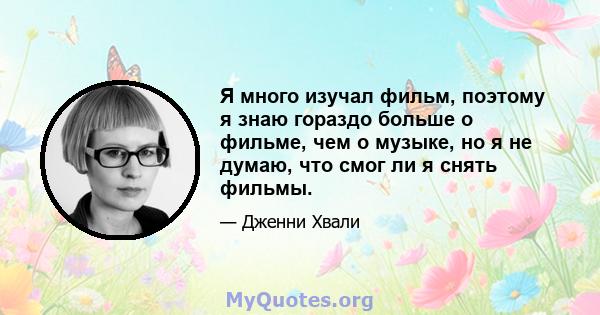 Я много изучал фильм, поэтому я знаю гораздо больше о фильме, чем о музыке, но я не думаю, что смог ли я снять фильмы.