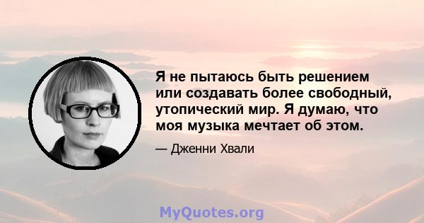 Я не пытаюсь быть решением или создавать более свободный, утопический мир. Я думаю, что моя музыка мечтает об этом.