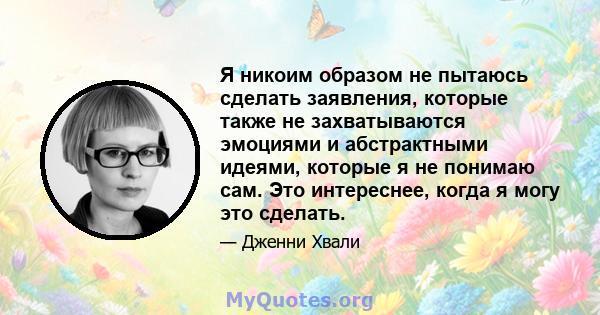 Я никоим образом не пытаюсь сделать заявления, которые также не захватываются эмоциями и абстрактными идеями, которые я не понимаю сам. Это интереснее, когда я могу это сделать.