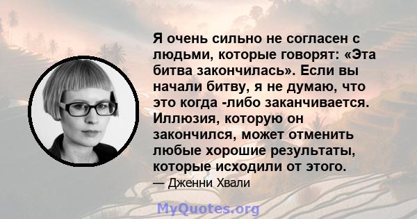 Я очень сильно не согласен с людьми, которые говорят: «Эта битва закончилась». Если вы начали битву, я не думаю, что это когда -либо заканчивается. Иллюзия, которую он закончился, может отменить любые хорошие