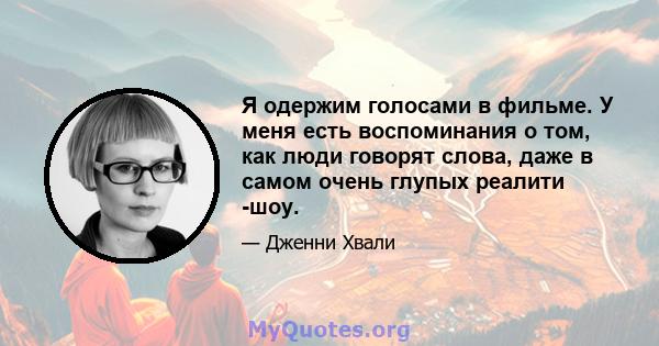 Я одержим голосами в фильме. У меня есть воспоминания о том, как люди говорят слова, даже в самом очень глупых реалити -шоу.