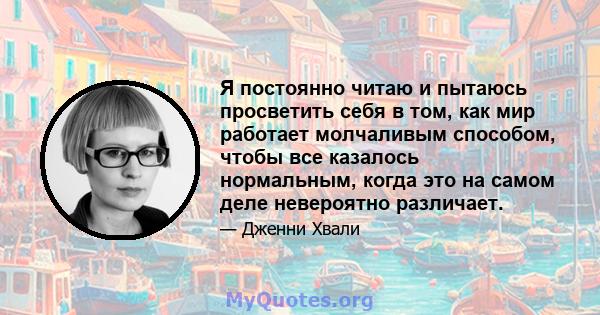 Я постоянно читаю и пытаюсь просветить себя в том, как мир работает молчаливым способом, чтобы все казалось нормальным, когда это на самом деле невероятно различает.