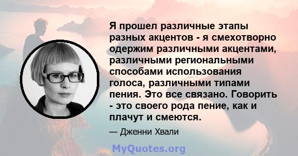 Я прошел различные этапы разных акцентов - я смехотворно одержим различными акцентами, различными региональными способами использования голоса, различными типами пения. Это все связано. Говорить - это своего рода пение, 