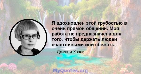 Я вдохновлен этой грубостью в очень прямой общении. Моя работа не предназначена для того, чтобы держать людей счастливыми или сбежать.