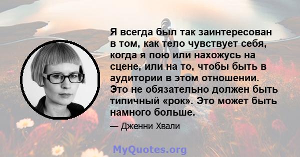 Я всегда был так заинтересован в том, как тело чувствует себя, когда я пою или нахожусь на сцене, или на то, чтобы быть в аудитории в этом отношении. Это не обязательно должен быть типичный «рок». Это может быть намного 