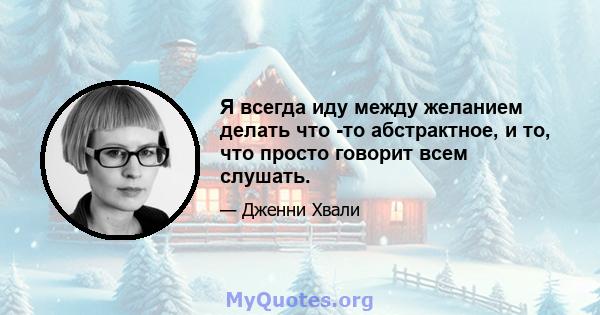 Я всегда иду между желанием делать что -то абстрактное, и то, что просто говорит всем слушать.