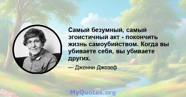 Самый безумный, самый эгоистичный акт - покончить жизнь самоубийством. Когда вы убиваете себя, вы убиваете других.