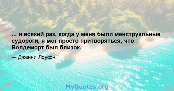 ... и всякий раз, когда у меня были менструальные судороги, я мог просто притворяться, что Волдеморт был близок.