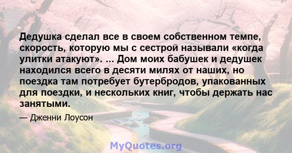 Дедушка сделал все в своем собственном темпе, скорость, которую мы с сестрой называли «когда улитки атакуют». ... Дом моих бабушек и дедушек находился всего в десяти милях от наших, но поездка там потребует бутербродов, 