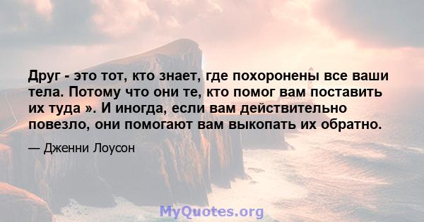 Друг - это тот, кто знает, где похоронены все ваши тела. Потому что они те, кто помог вам поставить их туда ». И иногда, если вам действительно повезло, они помогают вам выкопать их обратно.