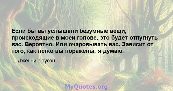 Если бы вы услышали безумные вещи, происходящие в моей голове, это будет отпугнуть вас. Вероятно. Или очаровывать вас. Зависит от того, как легко вы поражены, я думаю.