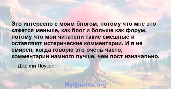 Это интересно с моим блогом, потому что мне это кажется меньше, как блог и больше как форум, потому что мои читатели такие смешные и оставляют истерические комментарии. И я не смирен, когда говорю это очень часто,