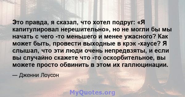 Это правда, я сказал, что хотел подруг: «Я капитулировал нерешительно», но не могли бы мы начать с чего -то меньшего и менее ужасного? Как может быть, провести выходные в крэк -хаусе? Я слышал, что эти люди очень