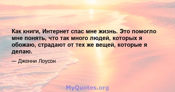 Как книги, Интернет спас мне жизнь. Это помогло мне понять, что так много людей, которых я обожаю, страдают от тех же вещей, которые я делаю.