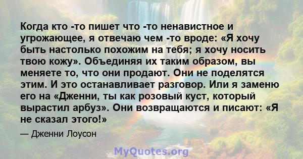 Когда кто -то пишет что -то ненавистное и угрожающее, я отвечаю чем -то вроде: «Я хочу быть настолько похожим на тебя; я хочу носить твою кожу». Объединяя их таким образом, вы меняете то, что они продают. Они не