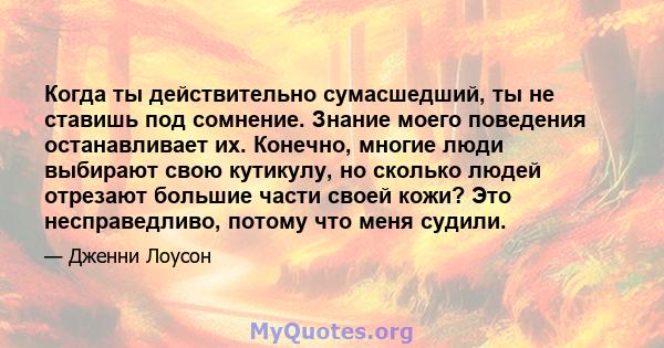 Когда ты действительно сумасшедший, ты не ставишь под сомнение. Знание моего поведения останавливает их. Конечно, многие люди выбирают свою кутикулу, но сколько людей отрезают большие части своей кожи? Это