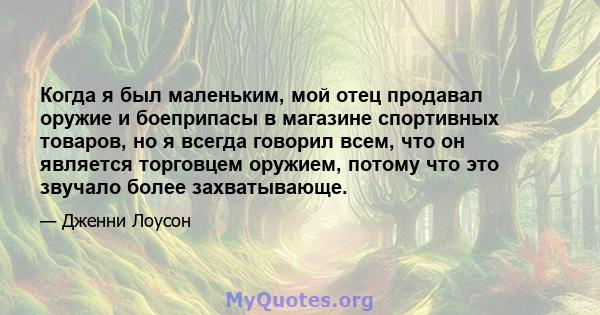 Когда я был маленьким, мой отец продавал оружие и боеприпасы в магазине спортивных товаров, но я всегда говорил всем, что он является торговцем оружием, потому что это звучало более захватывающе.
