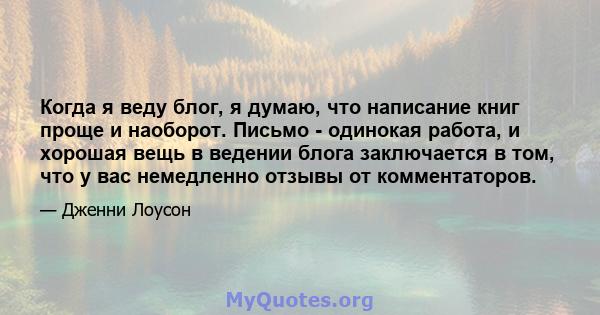 Когда я веду блог, я думаю, что написание книг проще и наоборот. Письмо - одинокая работа, и хорошая вещь в ведении блога заключается в том, что у вас немедленно отзывы от комментаторов.