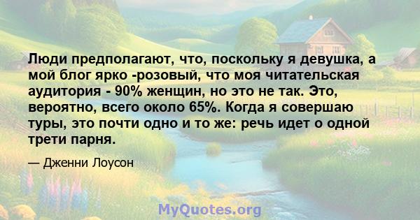 Люди предполагают, что, поскольку я девушка, а мой блог ярко -розовый, что моя читательская аудитория - 90% женщин, но это не так. Это, вероятно, всего около 65%. Когда я совершаю туры, это почти одно и то же: речь идет 