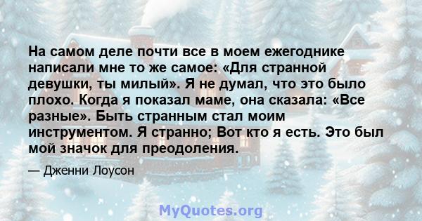 На самом деле почти все в моем ежегоднике написали мне то же самое: «Для странной девушки, ты милый». Я не думал, что это было плохо. Когда я показал маме, она сказала: «Все разные». Быть странным стал моим