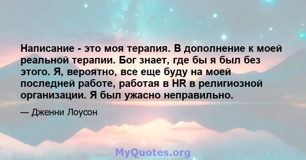 Написание - это моя терапия. В дополнение к моей реальной терапии. Бог знает, где бы я был без этого. Я, вероятно, все еще буду на моей последней работе, работая в HR в религиозной организации. Я был ужасно неправильно.