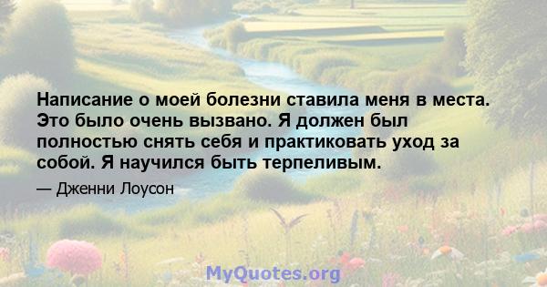 Написание о моей болезни ставила меня в места. Это было очень вызвано. Я должен был полностью снять себя и практиковать уход за собой. Я научился быть терпеливым.