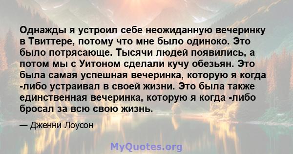 Однажды я устроил себе неожиданную вечеринку в Твиттере, потому что мне было одиноко. Это было потрясающе. Тысячи людей появились, а потом мы с Уитоном сделали кучу обезьян. Это была самая успешная вечеринка, которую я